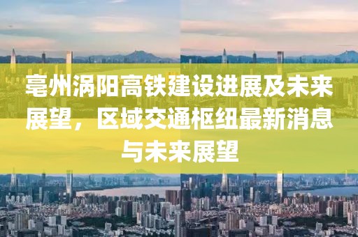 亳州渦陽(yáng)高鐵建設(shè)進(jìn)展及未來(lái)展望，區(qū)域交通樞紐最新消息與未來(lái)展望