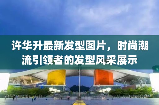 許華升最新發(fā)型圖片，時尚潮流引領(lǐng)者的發(fā)型風采展示