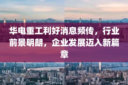 華電重工利好消息頻傳，行業(yè)前景明朗，企業(yè)發(fā)展邁入新篇章