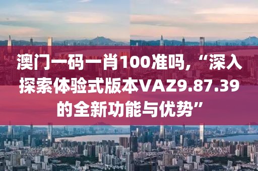 澳門(mén)一碼一肖100準(zhǔn)嗎,“深入探索體驗(yàn)式版本VAZ9.87.39的全新功能與優(yōu)勢(shì)”