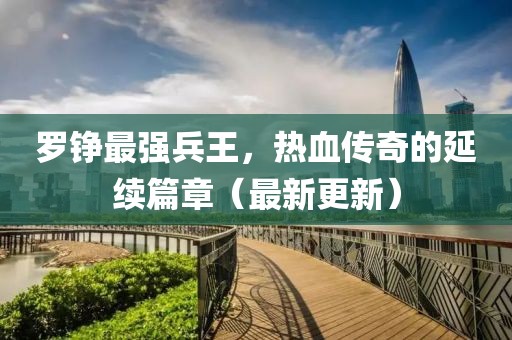 羅錚最強(qiáng)兵王，熱血傳奇的延續(xù)篇章（最新更新）