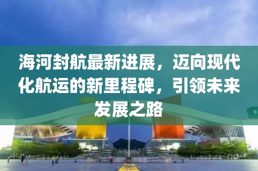 海河封航最新進(jìn)展，邁向現(xiàn)代化航運(yùn)的新里程碑，引領(lǐng)未來發(fā)展之路