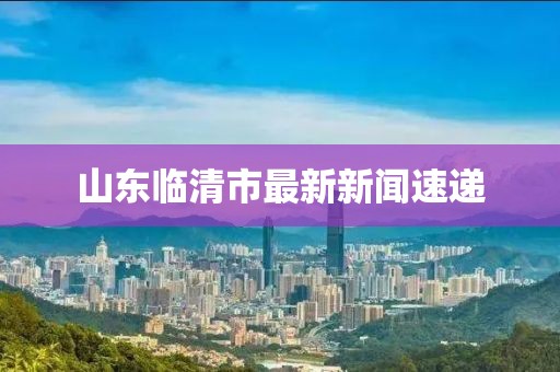 山東臨清市最新新聞速遞