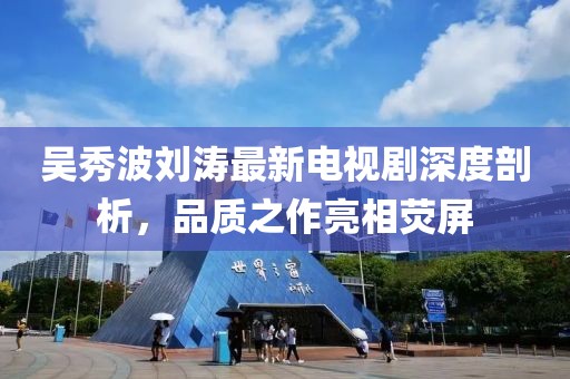 吳秀波劉濤最新電視劇深度剖析，品質(zhì)之作亮相熒屏