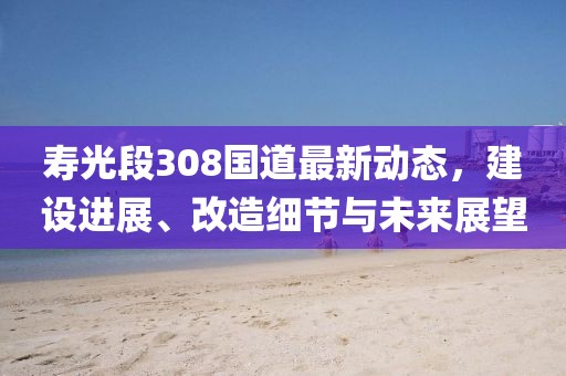 壽光段308國(guó)道最新動(dòng)態(tài)，建設(shè)進(jìn)展、改造細(xì)節(jié)與未來(lái)展望