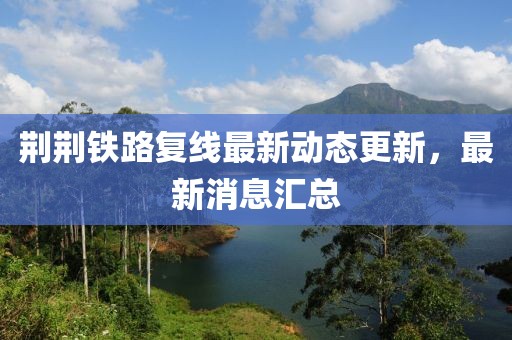 荊荊鐵路復(fù)線最新動(dòng)態(tài)更新，最新消息匯總