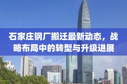 石家莊鋼廠搬遷最新動(dòng)態(tài)，戰(zhàn)略布局中的轉(zhuǎn)型與升級(jí)進(jìn)展