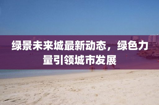 綠景未來(lái)城最新動(dòng)態(tài)，綠色力量引領(lǐng)城市發(fā)展
