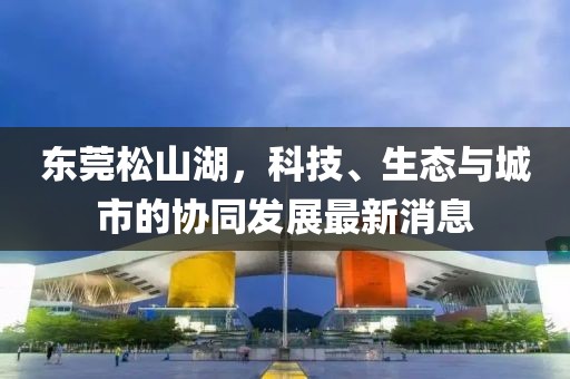 東莞松山湖，科技、生態(tài)與城市的協(xié)同發(fā)展最新消息