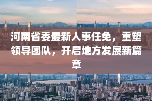 河南省委最新人事任免，重塑領(lǐng)導(dǎo)團(tuán)隊(duì)，開(kāi)啟地方發(fā)展新篇章