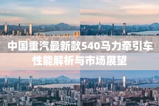 中國重汽最新款540馬力牽引車性能解析與市場展望
