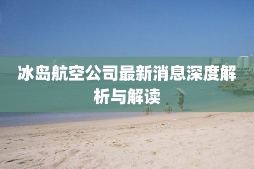 冰島航空公司最新消息深度解析與解讀