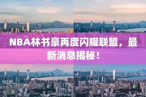 NBA林書豪再度閃耀聯(lián)盟，最新消息揭秘！