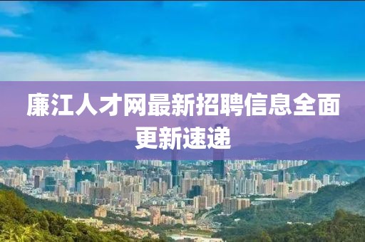 廉江人才網最新招聘信息全面更新速遞