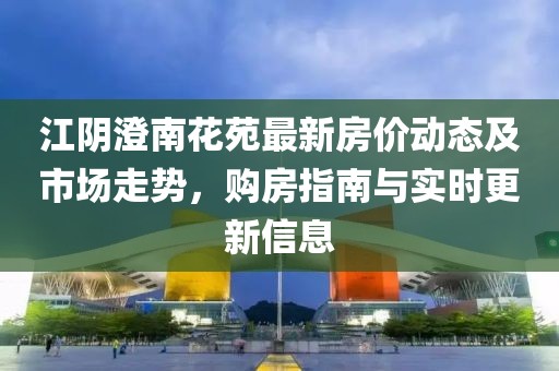 江陰澄南花苑最新房?jī)r(jià)動(dòng)態(tài)及市場(chǎng)走勢(shì)，購房指南與實(shí)時(shí)更新信息