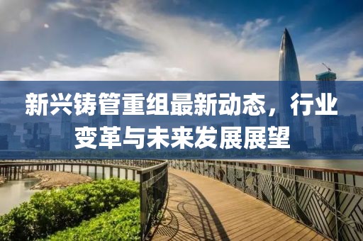 新興鑄管重組最新動(dòng)態(tài)，行業(yè)變革與未來發(fā)展展望