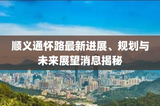 順義通懷路最新進(jìn)展、規(guī)劃與未來展望消息揭秘