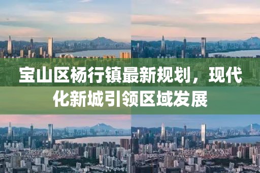 寶山區(qū)楊行鎮(zhèn)最新規(guī)劃，現(xiàn)代化新城引領(lǐng)區(qū)域發(fā)展