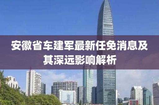 安徽省車建軍最新任免消息及其深遠(yuǎn)影響解析
