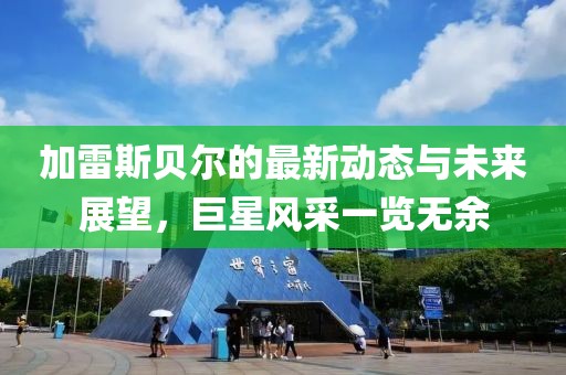 加雷斯貝爾的最新動(dòng)態(tài)與未來(lái)展望，巨星風(fēng)采一覽無(wú)余