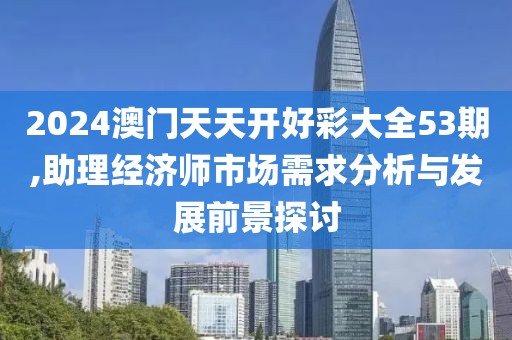 2024澳門天天開好彩大全53期,助理經(jīng)濟師市場需求分析與發(fā)展前景探討