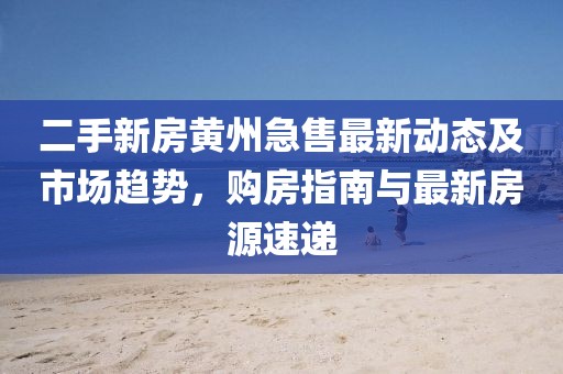 二手新房黃州急售最新動態(tài)及市場趨勢，購房指南與最新房源速遞