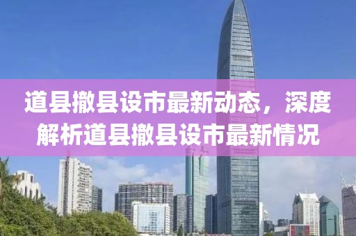 道縣撤縣設市最新動態(tài)，深度解析道縣撤縣設市最新情況