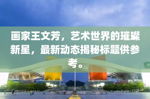 畫家王文芳，藝術(shù)世界的璀璨新星，最新動(dòng)態(tài)揭秘標(biāo)題供參考。