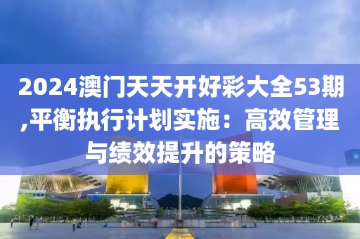 2024澳門天天開好彩大全53期,平衡執(zhí)行計(jì)劃實(shí)施：高效管理與績(jī)效提升的策略