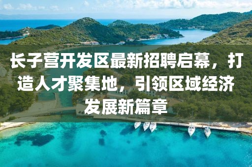 長子營開發(fā)區(qū)最新招聘啟幕，打造人才聚集地，引領(lǐng)區(qū)域經(jīng)濟(jì)發(fā)展新篇章