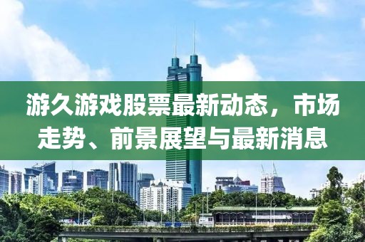 游久游戲股票最新動(dòng)態(tài)，市場(chǎng)走勢(shì)、前景展望與最新消息