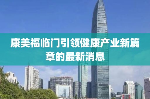 康美福臨門引領(lǐng)健康產(chǎn)業(yè)新篇章的最新消息