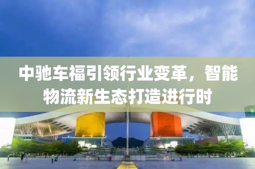中馳車福引領(lǐng)行業(yè)變革，智能物流新生態(tài)打造進(jìn)行時(shí)
