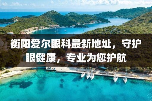 衡陽愛爾眼科最新地址，守護眼健康，專業(yè)為您護航