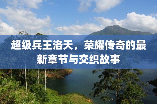 超級(jí)兵王洛天，榮耀傳奇的最新章節(jié)與交織故事