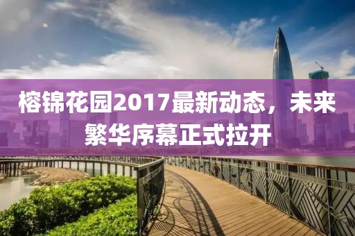 榕錦花園2017最新動態(tài)，未來繁華序幕正式拉開