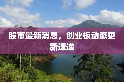股市最新消息，創(chuàng)業(yè)板動態(tài)更新速遞