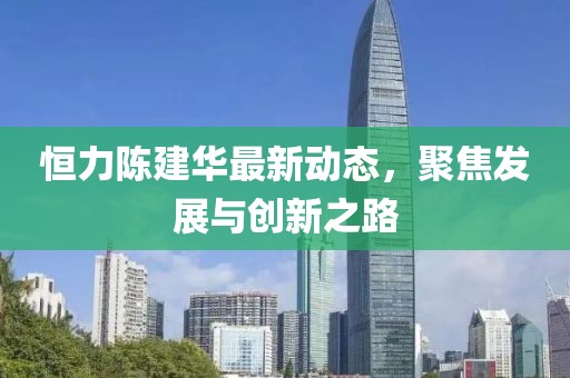 恒力陳建華最新動態(tài)，聚焦發(fā)展與創(chuàng)新之路