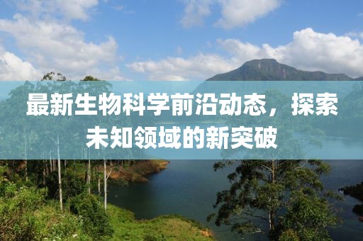 最新生物科學(xué)前沿動態(tài)，探索未知領(lǐng)域的新突破