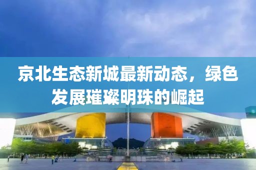 京北生態(tài)新城最新動(dòng)態(tài)，綠色發(fā)展璀璨明珠的崛起
