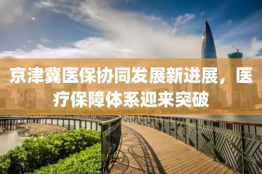 京津冀醫(yī)保協(xié)同發(fā)展新進(jìn)展，醫(yī)療保障體系迎來突破