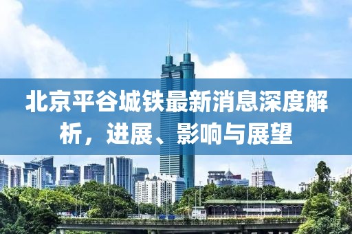 北京平谷城鐵最新消息深度解析，進(jìn)展、影響與展望