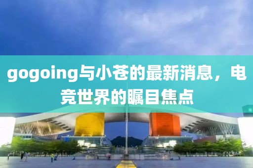 gogoing與小蒼的最新消息，電競(jìng)世界的矚目焦點(diǎn)