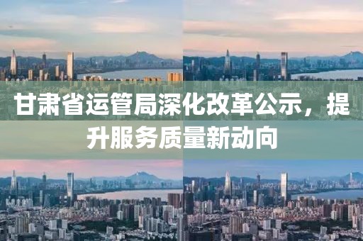 甘肅省運(yùn)管局深化改革公示，提升服務(wù)質(zhì)量新動向