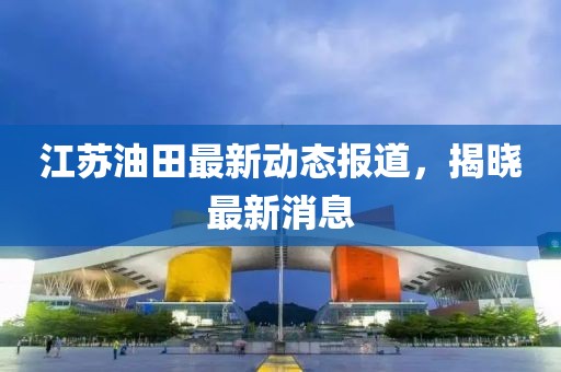 江蘇油田最新動態(tài)報道，揭曉最新消息