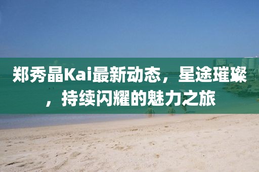 鄭秀晶Kai最新動態(tài)，星途璀璨，持續(xù)閃耀的魅力之旅