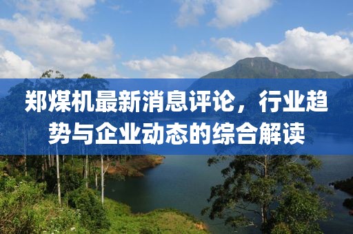 鄭煤機最新消息評論，行業(yè)趨勢與企業(yè)動態(tài)的綜合解讀
