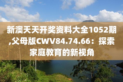 新澳天天開獎資料大全1052期,父母版CWV84.74.66：探索家庭教育的新視角