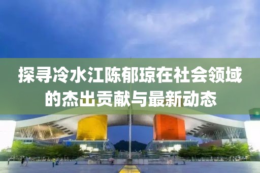 探尋冷水江陳郁瓊在社會領域的杰出貢獻與最新動態(tài)