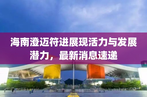 海南澄邁符進(jìn)展現(xiàn)活力與發(fā)展?jié)摿?，最新消息速遞